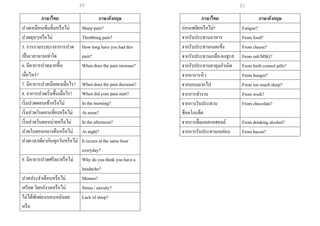 21
ภาษาไทย ภาษาอังกฤษ
ปวดเหมือนเข็มทิ่มหรือไม่ Sharp pain?
ปวดตุบๆหรือไม่ Throbbing pain?
5. การถามระยะเวลาการปวด
เป็นเวลานานเท่าใด
How long have you had this
pain?
6. มีอาการปวดมากขึ้น
เมื่อไหร่?
When does the pain increase?
7. มีอาการปวดน้อยลงเมื่อไร? When does the pain decrease?
8. อาการปวดเริ่มขึ้นเมื่อไร? When did your pain start?
เริ่มปวดตอนเช้าหรือไม่ In the morning?
เริ่มปวดในตอนเที่ยงหรือไม่ At noon?
เริ่มปวดในตอนบ่ายหรือไม่ In the afternoon?
ปวดในตอนกลางคืนหรือไม่ At night?
ปวดเวลาเดียวกันทุกวันหรือไม่ It occurs at the same hour
everyday?
9. มีอาการปวดศรีษะหรือไม่ Why do you think you have a
headache?
ปวดประจาเดือนหรือไม่ Menses?
เครียด วิตกกังวลหรือไม่ Stress / anxiety?
ไม่ได้พักผ่อนนอนหลังเลย
หรือ
Lack of sleep?
ภาษาไทย ภาษาอังกฤษ
อ่อนเพลียหรือไม่? Fatigue?
จากรับประทานอาหาร From food?
จากรับประทานเนยแข็ง From cheese?
จากรับประทานเกลือ/ผงชูรส From salt/MSG?
จากรับประทานยาคุมกาเนิด From birth control pills?
จากอาการหิว From hunger?
จากนอนมากไป From too much sleep?
จากการทางาน From work?
จากการรับประทาน
ช็อคโกแล็ต
From chocolate?
จากการดื่มแอลกอฮอลล์ From drinking alcohol?
จากการรับประทานเบค่อน From bacon?
20
 