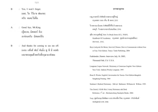 737
B : Yes, I won’t forget.
(เยส, ไอ โว้น’ท ฟอเกท)
ครับ ผมจะไม่ลืม
A : Good bye, Mr.King.
(กู๊ดบาย, มิสเตอร์ คิง)
ลาก่อนครับ มิสเตอร์คิง
B : And thanks for coming to see me off.
(แอน แท้งส์ ฟอร์ คัมมิ่ง ทู ซี มี ออฟ)
และขอบคุณด้วยครับที่กรุณามาส่งผม
บรรณานุกรม
เรณู อาจสาลี. คาศัพท์การพยาบาลผู้ใหญ่.
กรุงเทพฯ: หจก. เอ็น. พี. เพรส, 2553
วีราพรรณ เนินลพ. คาศัพท์ที่ใช้ในโรงพยาบาล.
ลพบุรี: โรงพยาบาลอานันทมหิดล, 2554
สุธีรา ตระกูลดิษฐ์. How To Break Down ECL, TOEFL
Handbook Of Vocabulary. กรุงเทพฯ : ศูนย์ภาษากรมยุทธศึกษา
ทหารบก, 2532.
Boye Lafayette De Mente. Survival Chinese: How to Communicate without Fuss
or Fear. First Edition. Tokyo: Tuttle Publishing. 2004
Fedelander, Dennis. Interview July 18, 2005,
Thousand Oak, CA. U.S.A.
Longman Corpus Network. Dictionary of American English. New Edition.
New York: Addison Wesley Longman. 1997.
Rena D. Westra. English Conversation for Nurses. First Edition.Bangkok:
Sangthong Printing. 1969
Stedman’s Medical Dictionary. 26th ed. Baltimore: Williams & Wilkins. 1995.
Tim Zurick, USAR (Ret.) Army Dictionary abd Desk
Reference. 3rd
ed. . Mechanicsburg Stackpole Books. 2004.
Tony. พูดอังกฤษ ลัดพัฒนา แบบ ท่องเที่ยวไทย. กรุงเทพฯ : สานักพิมพ์
หอสมุดกลาง 09, 2540.
 