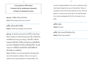 Conversation for SNHL Patient
Treatment with the Antihistamine Solumedrol
Carbogen Gas Inhalation Procedure
พยาบาล: สวัสดีค่ะ เป็นอย่างไรบ้างค่ะ
Nurse: Good morning. How have you been?
___________________________________________________
คนไข้: หูซ้ายของดิฉันไม่ได้ยิน
Patient: I cannot hear anything with my left ear.
___________________________________________________
พยาบาล: ค่ะ สาหรับการมานอนใน รพ.ครั้งนี้ การรักษาโรคหู
ดับทาง โรงพยาบาล เรามีการรักษาอยู่2 อย่าง คือ การให้ยาขยาย
หลอดเลือด และการดม gas Carbogen แต่ก่อนอื่น เราต้องขอ
อนุญาตเจาะเลือดไปตรวจเพื่อหาสาเหตุของอาการหูดับเพิ่มเติม
และจะทาการเปิดเส้นสาหรับให้ยาทางเส้นเลือดไว้เลย (ในกรณี
อายุมากกว่า 40 ปีขึ้นไป แพทย์มักให้ตรวจคลื่นไฟฟ้าหัวใจ
อธิบายวิธีการตรวจเพิ่มด้วย)
Nurse: Sir/Ma'am, you are being admitted to the hospital this
time for the treatment of deafness. There are two types of
treatment. One is giving medicine for vascular dilation. The
second is Carbogen inhalation. First of all, I would like to draw
some blood to diagnose the source of the problem. Today, we
are going to use the intravenous medication. In cases where the
patient is over forty years old, the doctor will send the patient
for an electro-cardiography (ECG) We will explainit to you
again.
___________________________________________________
คนไข้: ยินดีค่ะ
Patient: Of course
___________________________________________________
คนไข้: แล้วการรักษาที่ว่ามันคืออะไรค่ะ
Patient: What is the treatment?
___________________________________________________
51 52
 