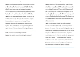 พยาบาล: การให้ยาขยายหลอดเลือด เป็นการให้ยาทางเส้นเลือด
เราเชื่อว่าเลือดจะไหลเวียนทั่วร่างกายรวมทั้งไปเส้นเลือดที่ไป
เลี้ยงบริเวณหูด้วยและการดม gas Carbogen เป็น gas ผสม
ระหว่าง ออกซิเจนและคาร์บอนไดออกไซด์โดย คาร์บอนไดออก
ไซค์จะจับออกซิเจนไปเลี้ยงบริเวณหู จึงทาให้การได้ยินดีขึ้น
Nurse: To give medicine to dilate the vessels. We will give the
medicine intravenously. The body's blood circulation supplies
blood circulation to our ears too. And during Carbogen
inhalation, the oxygen and carbon dioxide gasses will mix
together. When carbon dioxide and oxygen mix together and
supply the area of the ears, the patient's hearing will improve.
___________________________________________________
คนไข้: แล้วจะมีอาการที่อาจมีปัญหาหรือไม่ค่ะ
Patient: Can there be any problems during the treatment?
___________________________________________________
พยาบาล: สาหรับการให้ยาขยายหลอดเลือด จะทาให้หลอด
เลือดทั่วร่างกายขยาย จึงอาจทาให้ความดันโลหิตต่าลง อาจเกิด
อาการหน้ามืด วิงเวียนศีรษะได้และยายังทาให้เกิดอาการหน้า
แดง ตัวแดง ร้อนวูบวาบ บางราย อาจมีการคันยุบยิบร่วมด้วย
ขณะให้ยา ผู้ป่วยจึงควรนอนบนเตียง ไม่ทากิจกรรมใดๆ และมี
การยกราวกั้นเตียง เพื่อป้องกันอุบัติเหตุขณะให้ยา โดยพยาบาล
จะมาวัดชีพจร หายใจ และความดันโลหิต ก่อนและหลังให้ยา
เพื่อประเมินอาการ
Nurse: Giving medicine to dilate the vessels affects the
vascular system thorough the body. As a result, your blood
pressure will decrease which can cause fainting and vertigo. In
some cases, the body and face become red and you feel hot and
itchy all over. While receiving the medication, the patient
should be lying down in a bed with the side rails upto prevent
failing out of the bed. To prevent accidents while the
medication is being given, the nurse must check vital sign as
pulse rate, respiration rate and blood pressure both pre-and
post-medication. To evaluate the patient's symptoms.
___________________________________________________
53 54
 