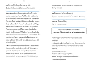 คนไข้: อ่อ เข้าใจแล้วค่ะ แล้วการดม gas ล่ะค่ะ
Patient: Oh! I understand the purpose of gas inhalation.
___________________________________________________
พยาบาล: อย่างที่บอกไว้เป็นการผสมระหว่าง แก๊ส 2 ชนิด
ออกซิเจนและ คาร์บอนไดออกไซค์ โดย ผู้ป่วย ควรทาภารกิจ
เข้าห้องน้าให้เรียบร้อย นอนท่าหงายราบบนเตียงไม่ทากิจกรรม
ใดๆ เราจะเริ่มให้ ออกซิเจนนาไปก่อน 5 นาที ตามด้วย gas ผสม
อีก 20 นาที และปิดท้ายด้วย ออกซิเจน อีก 5 นาที ขณะที่ให้ gas
ผสม จะมีอาการอึดอัด แน่นหน้าอกได้แต่ถ้า ผู้ป่วยรู้สึกทนไม่
ไหว สามารถบอกพยาบาลได้โดยการกดกริ่งเรียก เพื่อทาการ
หยุดให้ โดยทั้งก่อนและหลังให้ จะมีการวัดอาการสาคัญคือ จับ
ชีพจร นับการหายใจและวัดความดันโลหิต ก่อนและหลังให้ เพื่อ
ประเมินอาการ โดยการรักษาทั้ง 2 อย่างนี้ พยาบาลจะมีการมา
สอบถามเรื่องการได้ยินทุกครั้ง โดยให้ผู้ป่วยประเมินตนเองว่าดี
ขึ้นเป็นกี่เปอร์เซ็นต์
Nurse: This is the pre-treatment preparation: The patient uses
the restroom first then lies down on the bed. Then oxygen is
giving for five minutes and mixed gas for twenty minutes.
Finally, oxygen is giving for five minutes you might feel
uncomfortable or have chest tightness. If so, please buzzer to
calling the nurse. The nurse will ask you how lunchyour
hearing improve is
___________________________________________________
คนไข้: ขอบคุณสาหรับการอธิบายนะค่ะ
Patient: Thank you very much, Ma’am for your explaination.
___________________________________________________
พยาบาล: ด้วยความยินดีค่ะ
Nurse: You are welcome.
___________________________________________________
Introduction of Otolaryngology Clinic
การแนะนาการให้บริการของห้องตรวจโรคโสต ศอ นาสิกกรรม
ขอต้อนรับทุกท่านเข้าสู่บริการ ของห้องตรวจโรคโสต ศอ
นาสิกกรรม
ขอประชาสัมพันธ์ให้ท่านผู้รับบริการทราบ เพื่อความสะดวกใน
การเข้ารับบริการของท่านค่ะ เกี่ยวกับช่องบริการที่เคาน์เตอร์
พยาบาล
Good morning, everyone.
Welcome to the Otolaryngology Clinic.
I would like to give you some general information.
This is the nursing station
55 56
 
