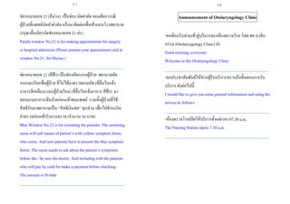 ช่องหมายเลข 21 (สีม่วง) เป็นช่อง นัดผ่าตัด จองเตียง กรณี
ผู้ป่วยที่แพทย์นัดทาผ่าตัด หรือมาติดต่อเพื่อเข้านอนโรงพยาบาล
(กรุณายื่นบัตรนัดช่องหมายเลข 21 ค่ะ)
Purple window No.21 is for making appointments for surgery
or hospital admission (Please present your appointment card at
window No.21, Sir/Ma'am.)
___________________________________________________
ช่องหมายเลข 22 (สีฟ้า) เป็นช่องคัดกรองผู้ป่วย พยาบาลคัด
กรองจะเรียกชื่อผู้ป่วย ที่ไม่ได้มาตรวจตามนัด (ที่ยื่นใบแจ้ง
อาการสีเหลือง) และผู้ป่วยใหม่ (ที่ยื่นใบแจ้งอาการ สีฟ้า) มา
สอบถามอาการเจ็บป่วยก่อนเข้าพบแพทย์ รวมทั้งผู้ป่วยที่ใช้
สิทธิรักษาพยาบาลเป็น “สิทธิเงินสด” ทุกท่าน เพื่อไปชาระเงิน
ค่าตรวจก่อนเข้ารับการตรวจ (จานวน 50 บาท)
Blue Window No.22 is for screening the patients. The screening
nurse will call names of patient’s with yellow symptom forms
who come. And new patients have to present the blue symptom
forms. The nurse needs to ask about the patient’s symptoms
before she / he sees the doctor. And including with the patients
who will pay by cash for make a payment before checking.
The amount is 50 baht
___________________________________________________
Announcement of Otolaryngology Clinic
-ขอต้อนรับท่านเข้าสู่บริการของห้องตรวจโรค โสตศอ นาสิก
กรรม (Otolaryngology Clinic) ค่ะ
Good morning, everyone:
Welcome to the Otolaryngology Clinic
___________________________________________________
-ขอประชาสัมพันธ์ให้ท่านผู้รับบริการทราบถึงขั้นตอนการรับ
บริการ ดังต่อไปนี้
I would like to give you some general information and using the
service as follows:
___________________________________________________
-ห้องตรวจโรคเปิดให้บริการตั้งแต่เวลา 07.30 a.m.
The Nursing Station opens 7.30 a.m.
___________________________________________________
57 58
 