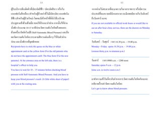 ผู้รับบริการต้องติดคิวที่บัตรนัดสีฟ้า / บัตรนัดสีขาว หรือใบ
แบบฟอร์มสีเหลือง (สาหรับผู้ป่วยเก่าที่ไม่มีบัตรนัด) แบบฟอร์ม
สีฟ้า (สาหรับผู้ป่วยใหม่) โดยจะมีเจ้าหน้าที่ที่นั่งโต๊ะบริเวณ
ประตูทางเข้าด้านซ้ายมือ คอยให้คาแนะนาท่าน จากนั้นให้ท่าน
นั่งพัก ประมาณ 10-15 นาทีก่อนวัดความดันโลหิตด้วยตนเอง
ด้วยเครื่องวัดอัตโนมัติ (Self-Automatic Blood Pressure) และถือ
ผลวัดความดันโลหิต (กระดาษสีขาวแผ่นเล็กๆ) ไว้กับตัวท่าน
ก่อน และนั่งพักรอที่จุดพักคอย
Recipients have to stick the queue on the blue or white
appointment card or the yellow form (For the old patients who
do not have the appointment card). The blue form (For the new
patients). At the entrance area on the left side, there is a
hospital’s officer to help you.
You have to wait for 10 – 15 minutes before checking blood
pressure with Self-Automatic Blood Pressure. And you have to
keep your blood pressure’s result. (A little white sheet of paper)
with you at the waiting area.
___________________________________________________
-หากท่านไม่สะดวกที่จะมาตรวจในเวลาราชการ หรือมีความ
ประสงค์ที่จะตรวจคลินิกนอกเวลา จะมีแพทย์ตรวจในวันจันทร์
ถึงวันเสาร์ นะคะ
If you are not available in official work hours or would like to
use an after hour clinic service, there are the doctors on Monday
to Saturday.
___________________________________________________
วันจันทร์ – วันศุกร์ เวลา 16.30 p.m. – 19.00 p.m.
Monday - Friday opens 16.30 p.m. – 19.00 p.m.
(sixteen thirty p.m. to nineteen p.m.)
___________________________________________________
วันเสาร์ เวลา 0900 a.m. – 1200 noon
Saturday opens 9 a.m. – 12 p.m.
(nine a.m. to twelve noon a.m.)
___________________________________________________
มาทาความเข้าใจเกี่ยวกับค่าจากการวัดความดันโลหิตกันนะคะ
(อธิบายเรื่องค่าวัดความดันโลหิต)
Let’s get to know about blood pressure.
___________________________________________________
59 60
 