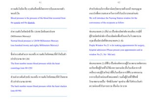 ความดันโลหิต คือ แรงดันเลือดที่เกิดจากการบีบและคลายตัว
ของหัวใจ
Blood pressure is the pressure of the blood that occurred from
the systole and the diastole.
___________________________________________________
ค่าความดันโลหิตปกติ คือ 120/80 มิลลิเมตรปรอท
(Millimeters Mercury)
Normal blood pressure is120/80 Millimeters Mercury
(one hundred twenty and eighty Millimeters Mercury)
___________________________________________________
ซึ่งค่าแรงดันตัวแรก หมายถึง ความดันโลหิตขณะที่หัวใจบีบตัว
(ค่าประมาณ 80-120)
The front number means blood pressure while the heart
constringe (rate 80-120)
___________________________________________________
ส่วนค่าแรงดันตัวหลัง หมายถึง ความดันโลหิตขณะที่หัวใจคลาย
ตัว (ค่าประมาณ 60-90)
The back number means blood pressure while the heart slacken
(rate 60-90)
___________________________________________________
สาหรับช่องบริการที่เคาน์เตอร์พยาบาลด้านหน้า ขออนุญาต
แนะนาเพื่อความสะดวกในการเข้ารับบริการของท่านค่ะ
We will introduce the Nursing Station window for the
convenience of the recipients as follow:
___________________________________________________
ช่องหมายเลข 21(สีม่วง) เป็นช่องนัดผ่าตัด จองเตียง กรณีที่
ผู้ป่วยนัดทาผ่าตัด หรือมาติดต่อเพื่อเข้านอนในโรงพยาบาล
กรุณายื่นบัตรนัดที่ช่องหมายเลข 21 ค่ะ
Purple Window No.21 is for making appointments for surgery,
hospital admission (Please present your appointment card at
window No.21, Sir / Ma’am).
___________________________________________________
ช่องหมายเลข 22(สีฟ้า) เป็นช่องคัดกรองผู้ป่วย พยาบาลคัดกรอง
จะเรียกชื่อผู้ป่วยที่ไม่ได้มาตรวจตามนัด (ยื่นใบแจ้งอาการสี
เหลือง) และผู้ป่วยใหม่ (ที่ยื่นใบแจ้งอาการสีฟ้า) มาสอบถาม
อาการเจ็บป่วยก่อนเข้าพบแพทย์รวมทั้งผู้ป่วยที่ใช้สิทธิ์
รักษาพยาบาลเป็น “สิทธิเงินสด” ทุกท่าน เพื่อไปชาระเงินค่า
ตรวจก่อนเข้ารับการตรวจ เป็นเงิน 50 บาท
61 62
 