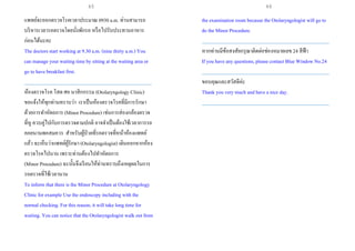 แพทย์จะออกตรวจโรคเวลาประมาณ 0930 a.m. ท่านสามารถ
บริหารเวลารอตรวจโดยนั่งพักรอ หรือไปรับประทานอาหาร
ก่อนได้นะคะ
The doctors start working at 9.30 a.m. (nine thirty a.m.) You
can manage your waiting time by sitting at the waiting area or
go to have breakfast first.
___________________________________________________
ห้องตรวจโรค โสต ศอ นาสิกกรรม (Otolaryngology Clinic)
ขอแจ้งให้ทุกท่านทราบว่า เราเป็นห้องตรวจโรคที่มีการรักษา
ด้วยการทาหัตถการ (Minor Procedure) เช่นการส่องกล้องตรวจ
ที่หู ควบคู่ไปกับการตรวจตามปกติ อาจจาเป็นต้องใช้เวลาการรอ
คอยนานพอสมควร สาหรับผู้ป่วยที่รอตรวจที่หน้าห้องแพทย์
แล้ว จะเห็นว่าแพทย์ผู้รักษา (Otolaryngologist) เดินออกจากห้อง
ตรวจโรคไปนาน เพราะท่านต้องไปทาหัตถการ
(Minor Procedure) ฉะนั้นจึงเรียนให้ท่านทราบถึงเหตุผลในการ
รอตรวจที่ใช้เวลานาน
To inform that there is the Minor Procedure at Otolaryngology
Clinic for example Use the endoscopy including with the
normal checking. For this reason, it will take long time for
waiting. You can notice that the Otolaryngologist walk out from
the examination room because the Otolaryngologist will go to
do the Minor Procedure.
___________________________________________________
หากท่านมีข้อสงสัยกรุณาติดต่อช่องหมายเลข 24 สีฟ้า
If you have any questions, please contact Blue Window No.24
___________________________________________________
ขอบคุณและสวัสดีค่ะ
Thank you very much and have a nice day.
___________________________________________________
65 66
 