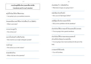 ภาษาอังกฤษที่เกี่ยวกับการดมยาเพื่อการผ่าตัด
(Anesthesia and Pre-op Evaluation)
พรุ่งนี้กาลังจะให้ท่านได้ดมยาสลบ
= I am going to give you anesthesia tomorrow.
___________________________________________________
ก่อนดมยาต้องถามคนไข้ก่อนว่าท่านชื่ออะไร (ระวังผิดตัว)
= What is your name?
___________________________________________________
การถามว่าอายุเท่าไร
= How old are you?
___________________________________________________
ถามว่าน้าหนักเท่าไร (เป็นกิโลกรัม)
= How much do you weigh in kilogram/ pounds?
___________________________________________________
ถามส่วนสูง
= How tall are you in feet/ meters?
___________________________________________________
ท่านผ่าตัดวันไหน
= What is the date of the operation?
___________________________________________________
ท่านผ่าตัดอะไร / ผ่าตัดชนิดไหน
= What kind of surgery are going to have?
___________________________________________________
เคยผ่าตัดมาก่อนหรือเปล่า
= Have you ever had surgery before?
___________________________________________________
เคยมีปัญหาเกี่ยวกับการดมยาหรือไม่
= Did you have problems with the anesthesia?
___________________________________________________
ท่านกาลังจะได้รับการดมยาทั่วไปแบบสลบทั้งร่างกายเลย
= You are going to have general anesthesia.
___________________________________________________
ท่านกาลังจะได้รับการดมยาสลบแบบเฉพาะที่
(ส่วนหนึ่งส่วนใดของร่างกายเท่านั้น)
= You are going to have local anesthesia for this part of the
body.
___________________________________________________
การดมยาทาให้ท่านหลับ
= You will be asleep.
___________________________________________________
67 68
 