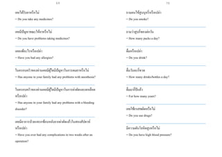 เคยได้รับยาหรือไม่
= Do you take any medicines?
___________________________________________________
เคยมีปัญหาขณะให้ยาหรือไม่
= Do you have problems taking medicines?
___________________________________________________
เคยแพ้อะไรหรือเปล่า
= Have you had any allergies?
___________________________________________________
ในครอบครัวของท่านเคยมีผู้ใดมีปัญหาในการดมยาหรือไม่
= Has anyone in your family had any problems with anesthesia?
___________________________________________________
ในครอบครัวของท่านเคยมีผู้ใดมีปัญหาในการผ่าตัดและตกเลือด
หรือเปล่า
= Has anyone in your family had any problems with a bleeding
disorder?
___________________________________________________
เคยมีอาการป่วยแทรกซ้อนหลังจากผ่าตัดแล้วในสองสัปดาห์
หรือเปล่า
= Have you ever had any complications in two weeks after an
operation?
ถามคนไข้สูบบุหรี่หรือเปล่า
= Do you smoke?
___________________________________________________
ถามว่าสูบกี่ซองต่อวัน
= How many packs a day?
___________________________________________________
ดื่มหรือเปล่า
= Do you drink?
___________________________________________________
ดื่มวันละกี่ขวด
= How many drinks/bottles a day?
___________________________________________________
ดื่มมากี่ปีแล้ว
= For how many years?
___________________________________________________
เคยใช้ยาเสพติดหรือไม่
= Do you use drugs?
___________________________________________________
มีความดันโลหิตสูงหรือไม่
= Do you have high blood pressure?
69 70
 