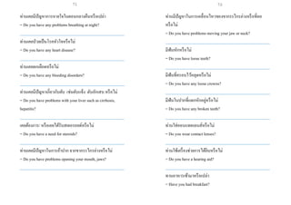 ท่านเคยมีปัญหาการหายใจในตอนกลางคืนหรือเปล่า
= Do you have any problems breathing at night?
___________________________________________________
ท่านเคยป่วยเป็นโรคหัวใจหรือไม่
= Do you have any heart disease?
___________________________________________________
ท่านเคยตกเลือดหรือไม่
= Do you have any bleeding disorders?
___________________________________________________
ท่านเคยมีปัญหาเกี่ยวกับตับ เช่นตับแข็ง ตับอักเสบหรือไม่
= Do you have problems with your liver such as cirrhosis,
hepatitis?
___________________________________________________
เคยต้องการ/ หรือเคยได้รับสเตอรอยด์หรือไม่
= Do you have a need for steroids?
___________________________________________________
ท่านเคยมีปัญหาในการอ้าปาก จากขากรรไกรล่างหรือไม่
= Do you have problems opening your mouth, jaws?
___________________________________________________
ท่านมีปัญหาในการเคลื่อนไหวของขากรรไกรล่างหรือที่คอ
หรือไม่
= Do you have problems moving your jaw or neck?
___________________________________________________
มีฟันหักหรือไม่
= Do you have loose teeth?
___________________________________________________
มีฟันที่ครอบไว้หลุดหรือไม่
= Do you have any loose crowns?
___________________________________________________
มีฟันในปากที่แตกหักอยู่หรือไม่
= Do you have any broken teeth?
___________________________________________________
ท่านใส่คอนแทคเลนส์หรือไม่
= Do you wear contact lenses?
___________________________________________________
ท่านใช้เครื่องช่วยการได้ยินหรือไม่
= Do you have a hearing aid?
___________________________________________________
ทานอาหารเช้ามาหรือเปล่า
= Have you had breakfast?
71 72
 