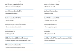 ท่านได้ทานอาหารตั้งแต่เที่ยงคืนหรือไม่
= Have you eaten since midnight?
___________________________________________________
อาหารที่รับประทานมื้อสุดท้ายเมื่อไร
= When was your last meal?
___________________________________________________
รับประทานก่อนเที่ยงคืนใช่หรือไม่
= Before midnight?
___________________________________________________
ห้ามรับประทานอาหารหรือดื่มน้าหลังเที่ยงคืน
= Do not eat or drink after midnight.
___________________________________________________
ห้ามทุกอย่างทางปาก
= nothing by mouth.
___________________________________________________
ที่นี่เป็นห้องผ่าตัด และที่นี่เป็นห้องพักฟื้นหลังผ่าตัด
=This is the Operating Room and this is Recovery Room.
___________________________________________________
ให้ท่านเคลื่อนตัวมาอยู่กึ่งกลางเตียง
= Please move here to the middle of the bed.
___________________________________________________
ท่านจะหายใจร่วมกับการใส่ mask
= Breath with this mask.
___________________________________________________
มันคือหายใจโดยให้ออกซิเจน
= It is only oxygen.
___________________________________________________
ตื่นขึ้นได้แล้วค่ะ และลืมตาได้แล้ว
= Wake up! Open your eyes.
___________________________________________________
ท่านผ่าตัดเสร็จเรียบร้อยแล้ว
= Your surgery is completed.
___________________________________________________
ทุกอย่างดีค่ะ
= Everything went well.
___________________________________________________
ท่านมีปัญหาอะไรหรือไม่ (จะหมายถึง การปวดแผลหลังผ่าตัด)
= Do you have any pain?
___________________________________________________
73 74
 