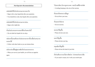 Post-Operative Recommendations
หลังผ่าตัดให้เริ่มรับประทานอาหารเหลวใส
= Begin with a clear liquid diet after your operation.
= You should have only clear liquids after your operation.
___________________________________________________
หลังผ่าตัดให้เริ่มรับประทานอาหารอ่อน
= Begin with a light diet.
___________________________________________________
ห้ามรับประทานอาหารเหลวที่ร้อนในสองวันนี้
= Do not drink hot liquids for two days.
___________________________________________________
หลังจากนั้นตามด้วยการรับประทานอาหารอื่นๆซึ่งท่านสามารถ
จะทานได้
= Follow with other foods as you can tolerate them.
___________________________________________________
หลังจากท่านฟื้นฟูสุขภาพดีแล้วท่านจะอยากอาหาร
= When you recover your health, you will have an appetite
again.
___________________________________________________
โปรดระมัดระวังการถูกกระแทก / ชนบริเวณที่มีการผ่าตัด
= Avoiding bumping at the site of the incision.
___________________________________________________
ห้ามหายใจออกแรงๆที่จมูก
= Do not blow your nose.
___________________________________________________
ห้ามออกกาลังกาย
= Do not exercise.
___________________________________________________
ยกแขนให้สูงขึ้น
= Please elevate your arm.
___________________________________________________
ยกขาให้สูงขึ้น
= Please elevate your leg.
___________________________________________________
หมุนเตียงให้สูงขึ้น
= Please elevate the head of your bed.
___________________________________________________
ถ้าท่านต้องการจามไม่ควรปิดปาก / ปากของท่านควรเปิด
= If you need to sneeze, do it with your mouth open.
75 76
 