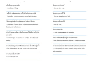 หลีกเลี่ยงการยกของหนัก
= Avoid heavy lifting.
___________________________________________________
วันนี้ให้ท่านพักผ่อน หลังจากนั้นให้เริ่มกิจกรรมตามปกติ
= Rest today, you can resume your normal activities later.
___________________________________________________
ให้นอนอยู่กับเตียงในวันที่ผ่าตัด ยกเว้นท่านเข้าห้องน้า
= Please stay in bed in the day of operation exceptwhen you
have to go to the bathroom.
___________________________________________________
พรุ่งนี้ท่านสามารถที่จะดาเนินกิจกรรมต่อไปได้ถ้าท่านรู้สึกว่ามี
อาการดีขึ้น
= Tomorrow you can resume your activities if you feel well
enough.
___________________________________________________
ท่านสามารถหนุนหมอนได้ในตอนกลางคืน เพื่อให้ศีรษะสูงขึ้น
= Use pillows during the night to keep your head elevated.
___________________________________________________
ท่านสามารถขึ้นบันไดได้
= You can climb stairs.
___________________________________________________
ท่านสามารถขับรถได้
= You can drive a car.
___________________________________________________
ท่านสามารถอาบน้าได้
= You can take a shower or bath.
___________________________________________________
ท่านสามารที่จะเดินได้
= You can walk.
___________________________________________________
ห้ามเดินหลังผ่าตัด
= Please do not walk after the operation.
___________________________________________________
ไม่ควรมีเพศสัมพันธ์หากรู้สึกว่าอึดอัดไม่สบาย
= You should not have sexual relations if you feel discomfort.
___________________________________________________
อย่าวิตกกังวลหากการได้ยินของท่านยังไม่ดีในห้วงสัปดาห์แรก
= Do not worry if you cannot hear well during the first week
(after operation).
___________________________________________________
77 78
 