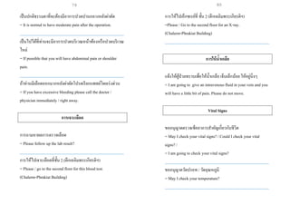เป็นปกติธรรมดาที่จะต้องมีอาการปวดปานกลางหลังผ่าตัด
= It is normal to have moderate pain after the operation.
___________________________________________________
เป็นไปได้ที่ท่านจะมีอาการปวดบริเวณหน้าท้องหรือปวดบริเวณ
ไหล่
= If possible that you will have abdominal pain or shoulder
pain.
___________________________________________________
ถ้าท่านมีเลือดออกมากหลังผ่าตัดโปรดเรียกแพทย์โดยเร่งด่วน
= If you have excessive bleeding please call the doctor /
physician immediately / right away.
การเจาะเลือด
การถามหาผลการตรวจเลือด
= Please follow up the lab result?
___________________________________________________
การให้ไปเจาะเลือดที่ชั้น 2 (ตึกเฉลิมพระเกียรติฯ)
= Please / go to the second floor for this blood test.
(Chalerm-Phrakiat Building)
การให้ไปเอ็กซเรย์ที่ ชั้น 2 (ตึกเฉลิมพระเกียรติฯ)
=Please / Go to the second floor for an X-ray.
(Chalerm-Phrakiat Building)
___________________________________________________
การให้น้าเกลือ
แจ้งให้ผู้ป่วยทราบเพื่อให้น้าเกลือ เจ็บเล็กน้อย ให้อยู่นิ่งๆ
= I am going to give an intravenous fluid in your vein and you
will have a little bit of pain. Please do not move.
Vital Signs
ขออนุญาตตรวจเช็คอาการสาคัญเกี่ยวกับชีวิต
= May I check your vital signs? / Could I check your vital
signs? /
= I am going to check your vital signs?
___________________________________________________
ขออนุญาตวัดปรอท / วัดอุณหภูมิ
= May I check your temperature?
___________________________________________________
79 80
 