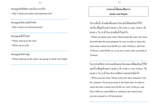 ขออนุญาตจับชีพจร และนับการหายใจ
= May I check your pulse and respiration rate?
___________________________________________________
ขออนุญาตวัดความดันโลหิต
= May I check your blood pressure?
___________________________________________________
ขออนุญาตชั่งน้าหนัก
= Please step up on the scale.
= Please up on scale.
___________________________________________________
ขออนุญาตวัดส่วนสูง
= Please stand up on the scale, I am going to check your height.
___________________________________________________
การตวงน้าดื่มและปัสสาวะ
Intake and Output
ในการดื่มน้า ท่านต้องดื่มเฉพาะในขวดน้าที่จัดเตรียมไว้ให้
เท่านั้น เพื่อดูปริมาณว่า 06.00น. ถึง 18.00 น. และ 18.00 น. ถึง
06.00 น. ใน 24ชั่วโมง ท่านดื่มน้าไปเท่าไร
= When you drink some water. Please drink the water only from
the bottle that the nurse prepares for you, in order to check the
total water volume from 06.00 a.m. until 18.00 p.m. and from
18.00 p.m. until 06.00 a.m. to see how much water you drink in
24 hours.
___________________________________________________
ในการถ่ายปัสสาวะท่านจะต้องเทลงในขวดตวงที่จัดเตรียมไว้ให้
ทุกครั้ง เพื่อดูปริมาณว่า 06.00 น. ถึง 18.00 น. และ 18.00 น. ถึง
06.00 น. ใน 24ชั่วโมง จานวนปัสสาวะของท่านมีเท่าไร
= When you pass urine. Please collect the urine andpour it into
the container. Do not pass urine in the flush toilet. In order to
check the urine volume from 06.00 a.m. until 18.00p.m. and
from 1800 p.m. until 0600 a.m. and know how much urine
you have passed in a 24 hour period.
___________________________________________________
81 82
 