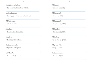ห้ามรับประทานร่วมกับนม
= You cannot take this medicine with milk.
___________________________________________________
ทาบริเวณที่คัน (bid)
= Please apply two times a day on the skin rash.
___________________________________________________
ให้รับประทานยา
= take this medicine.
___________________________________________________
ห้ามกลืนยา
= Do not swallow this medicine.
___________________________________________________
ห้ามเคี้ยวยา
= Do not chew this medicine.
___________________________________________________
รับประทานยาทางปาก
= By mouth / orally/ per oral
___________________________________________________
ยานี้ให้ทางก้น
= Insert rectally./Per rectal.
___________________________________________________
ให้วันละครั้ง
= one a day / once a day.
___________________________________________________
ให้วันละสองครั้ง
= twice a day (BID)
___________________________________________________
ให้วันละสามครั้ง
= three times a day (TID)
___________________________________________________
ให้วันละสี่ครั้ง
= four times a day (QID)
___________________________________________________
ให้วันเว้นวัน
= every other day (QAD)
___________________________________________________
ให้ทุก ....... ขั่วโมง
= every …… hours.
___________________________________________________
รับประทานก่อนอาหาร
= before meals (AC)
___________________________________________________
85 86
 