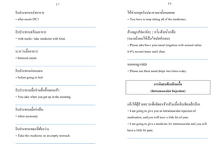รับประทานหลังอาหาร
= after meals (PC)
___________________________________________________
รับประทานพร้อมอาหาร
= with meals / take medicine with food.
___________________________________________________
ระหว่างมื้ออาหาร
= between meals
___________________________________________________
รับประทานก่อนนอน
= before going to bed
___________________________________________________
รับประทานเมื่อท่านตื่นขึ้นตอนเช้า
= You take when you get up in the morning.
___________________________________________________
รับประทานเมื่อจาเป็น
= when necessary.
___________________________________________________
รับประทานขณะที่ท้องว่าง
= Take this medicine on an empty stomach.
___________________________________________________
ให้ท่านหยุดรับประทานยาทั้งหมดเลย
= You have to stop taking all of the medicines.
___________________________________________________
ล้างจมูกสัปดาห์ละ 2 ครั้ง ด้วยน้าเกลือ
(หมายถึงคนไข้เป็นไซนัสอักเสบ)
= Please take/have your nasal irrigation with normal saline
0.9% several times until clear.
___________________________________________________
หยอดจมูก BID
= Please use these nasal drops two times a day.
การฉีดยาเข้ากล้ามเนื้อ
(Intramuscular Injection)
แจ้งให้ผู้ป่วยทราบเพื่อฉีดยาเข้ากล้ามเนื้อเจ็บเพียงเล็กน้อย
= I am going to give you an intramuscular injectionof
medication, and you will have a little bit of pain.
= I am going to give a medicine for intramuscular and you will
have a little bit pain.
___________________________________________________
87 88
 
