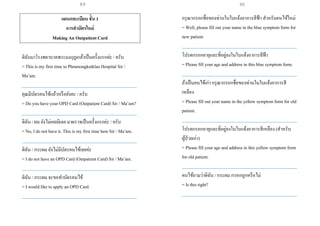 แผนกทะเบียน ชั้น 1
การทาบัตรใหม่
Making An Outpatient Card
ดิฉันมาโรงพยาบาลพระมงกุฏเกล้าเป็นครั้งแรกค่ะ / ครับ
= This is my first time to Phramongkutklao Hospital Sir /
Ma’am.
___________________________________________________
คุณมีบัตรคนไข้แล้วหรือยังคะ / ครับ
= Do you have your OPD Card (Outpatient Card) Sir / Ma’am?
___________________________________________________
ดิฉัน / ผม ยังไม่เคยมีเลย มาตรวจเป็นครั้งแรกค่ะ / ครับ
= No, I do not have it. This is my first time here Sir / Ma’am.
___________________________________________________
ดิฉัน / กระผม ยังไม่มีบัตรคนไข้เลยค่ะ
= I do not have an OPD Card (Outpatient Card) Sir / Ma’am.
___________________________________________________
ดิฉัน / กระผม จะขอทาบัตรคนไข้
= I would like to apply an OPD Card.
___________________________________________________
กรุณากรอกชื่อของท่านในใบแจ้งอาการสีฟ้า สาหรับคนไข้ใหม่
= Well, please fill out your name in the blue symptom form for
new patient.
___________________________________________________
โปรดกรอกอายุและที่อยู่ลงในใบแจ้งอาการสีฟ้า
= Please fill your age and address in this blue symptom form.
___________________________________________________
ถ้าเป็นคนไข้เก่า กรุณากรอกชื่อของท่านในใบแจ้งอาการสี
เหลือง
= Please fill out your name in the yellow symptom form for old
patient.
___________________________________________________
โปรดกรอกอายุและที่อยู่ลงในใบแจ้งอาการสีเหลือง (สาหรับ
ผู้ป่วยเก่า)
= Please fill your age and address in this yellow symptom form
for old patient.
___________________________________________________
คนไข้ถามว่าดิฉัน / กระผม กรอกถูกหรือไม่
= Is this right?
___________________________________________________
89 90
 