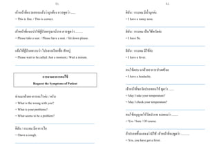 เจ้าหน้าที่ตรวจสอบแล้วว่าถูกต้อง ควรพูดว่า ......
= This is fine. / This is correct.
___________________________________________________
เจ้าหน้าที่แนะนาให้ผู้ป่วยกรุณานั่งรอ ควรพูดว่า ..........
= Please take a seat. / Please have a seat. / Sit down please.
___________________________________________________
แจ้งให้ผู้ป่วยทราบว่า โปรดรอเรียกชื่อ สักครู่
= Please wait to be called. Just a moment./ Wait a minute.
___________________________________________________
การถามอาการคนไข้
Request the Symptoms of Patient
ท่านมาด้วยอาการอะไรค่ะ / ครับ
= What is the wrong with you?
= What is your problems?
= What seems to be a problem?
___________________________________________________
ดิฉัน / กระผม มีอาการไอ
= I have a cough.
___________________________________________________
ดิฉัน / กระผม มีน้ามูกค่ะ
= I have a runny nose.
___________________________________________________
ดิฉัน / กระผม เป็นไข้หวัดค่ะ
= I have flu.
___________________________________________________
ดิฉัน / กระผม มีไข้ค่ะ
= I have a fever.
___________________________________________________
คนไข้ตอบ มาด้วยอาการปวดศรีษะ
= I have a headache.
___________________________________________________
เจ้าหน้าที่ขอวัดปรอทคนไข้พูดว่า .......
= May I take your temperature?
= May I check your temperature?
___________________________________________________
คนไข้อนุญาตให้วัดปรอท จะตอบว่า ........
= Yes / Sure / Of course.
___________________________________________________
ถ้าปรอทขึ้นแสดงว่ามีไข้ เจ้าหน้าที่จะพูดว่า ...........
= Yes, you have got a fever.
91 92
 