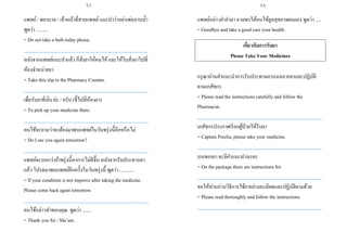 แพทย์/ พยาบาล / เจ้าหน้าที่สายแพทย์แนะนาว่าอย่าเพ่ออาบน้า
พูดว่า ..........
= Do not take a bath today please.
___________________________________________________
หลังจากแพทย์แนะนาแล้ว ก็สั่งยาให้คนไข้และให้ใบสั่งยาไปที่
ห้องจาหน่ายยา
= Take this slip to the Pharmacy Counter.
___________________________________________________
เพื่อรับยาที่นั่น ค่ะ / ครับ (ชี้ไปที่ห้องยา)
= To pick up your medicine there.
___________________________________________________
คนไข้จะถามว่าจะต้องมาพบแพทย์ในวันพรุ่งนี้อีกหรือไม่
= Do I see you again tomorrow?
___________________________________________________
แพทย์จะบอกว่าถ้าพรุ่งนี้อาการไม่ดีขึ้น หลังจากรับประทานยา
แล้ว โปรดมาพบแพทย์อีกครั้งในวันพรุ่งนี้ พูดว่า ............
= If your condition is not improve after taking themedicine.
Please come back again tomorrow.
___________________________________________________
คนไข้กล่าวคาขอบคุณ พูดว่า ........
= Thank you Sir / Ma’am.
แพทย์กล่าวคาอาลา อวยพรให้คนไข้ดูลสุขภาพตนเอง พูดว่า .....
= Goodbye and take a good care your health.
เกี่ยวกับการรับยา
Please Take Your Medicines
กรุณาอ่านคาแนะนาการรับประทานยาบนฉลากยาและปฏิบัติ
ตามเภสัชกร
= Please read the instructions carefully and follow the
Pharmacist.
___________________________________________________
เภสัชกรประกาศเรียกผู้ป่วยให้รับยา
= Captain Precha, please take your medicine.
___________________________________________________
บนซองยา จะมีคาแนะนานะคะ
= On the package there are instructions Sir.
___________________________________________________
ขอให้ท่านอ่านวิธิการใช้ยาอย่างละเอียดและปฏิบัติตามด้วย
= Please read thoroughly and follow the instructions.
___________________________________________________
93 94
 