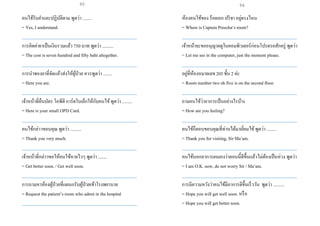 คนไข้รับคาและปฏิบัติตาม พูดว่า ........
= Yes, I understand.
___________________________________________________
การคิดค่ายาเป็นเงินรวมแล้ว 750 บาท พูดว่า ..........
= The cost is seven hundred and fifty baht altogether.
___________________________________________________
การนาซองยาที่จัดแล้วส่งให้ผู้ป่วย ควรพูดว่า ........
= Here you are.
___________________________________________________
เจ้าหน้าที่คืนบัตร โอพีดี การ์ดใบเล็กให้กับคนไข้พูดว่า .........
= Here is your small OPD Card.
___________________________________________________
คนไข้กล่าวขอบคุณ พูดว่า ..........
= Thank you very much.
___________________________________________________
เจ้าหน้าที่กล่าวขอให้คนไข้หายไวๆ พูดว่า ........
= Get better soon. / Get well soon.
___________________________________________________
การถามหาห้องผู้ป่วยที่แผนกรับผู้ป่วยเข้าโรงพยาบาล
= Request the patient’s room who admit in the hospital
___________________________________________________
ห้องคนไข้ของ ร้อยเอก ปรีชา อยู่ตรงไหน
= Where is Captain Preecha‘s room?
___________________________________________________
เจ้าหน้าจะขออนุญาตดูในคอมพิวเตอร์ก่อนโปรดรอสักครู่ พูดว่า
= Let me see in the computer, just the moment please.
___________________________________________________
อยู่ที่ห้องหมายเลข 205ชั้น 2 ค่ะ
= Room number two oh five is on the second floor.
___________________________________________________
ถามคนไข้ว่าอาการเป็นอย่างไรบ้าง
= How are you feeling?
___________________________________________________
คนไข้ก็ตอบขอบคุณที่ท่านได้มาเยี่ยมไข้พูดว่า .........
= Thank you for visiting, Sir Ma’am.
___________________________________________________
คนไข้บอกอาการตนเองว่าตอนนี้ดีขึ้นแล้วไม่ต้องเป็นห่วง พูดว่า
= I am O.K. now, do not worry Sir / Ma’am.
___________________________________________________
การมีความหวังว่าคนไข้มีอาการดีขึ้นเร็ววัน พูดว่า ..........
= Hope you will get well soon. หรือ
= Hope you will get better soon.
95 96
 