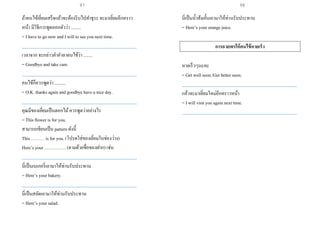 ถ้าคนไข้เยี่ยมเสร็จแล้วจะต้องรีบไปทาธุระ จะมาเยี่ยมอีกคราว
หน้า มีวิธีการพูดออกตัวว่า .........
= I have to go now and I will to see you next time.
___________________________________________________
เวลาจาก จะกล่าวคาอาลาคนไข้ว่า ........
= Goodbye and take care.
___________________________________________________
คนไข้ก็ควรพูดว่า ..........
= O.K. thanks again and goodbye have a nice day.
___________________________________________________
คุณมีของเยี่ยมเป็นดอกไม้ควรพูดว่าอย่างไร
= This flower is for you.
สามารถเขียนเป็น pattern ดังนี้
This ……… is for you. (โปรดใส่ของเยี่ยมในช่องว่าง)
Here’s your …………... (ตามด้วยชื่อของฝาก) เช่น
___________________________________________________
นี่เป็นเบเกอรี่เอามาให้ท่านรับประทาน
= Here’s your bakery.
___________________________________________________
นี่เป็นสลัดเอามาให้ท่านรับประทาน
= Here’s your salad.
นี่เป็นน้าส้มคั้นเอามาให้ท่านรับประทาน
= Here’s your orange juice.
การอวยพรให้คนไข้หายเร็ว
หายเร็วๆนะคะ
= Get well soon./Get better soon.
___________________________________________________
แล้วจะมาเยี่ยมใหม่อีกคราวหน้า
= I will visit you again next time.
___________________________________________________
97 98
 