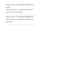 ช่องสีขาว หมายเลข 14 เกี่ยวกับทาบัตรใหม่ให้กับทหารและ
ครอบครัว
= White Window No.14 is for apply the new OPDCard for
military personnel and their families.
___________________________________________________
ช่องสีขาว หมายเลข 15 เกี่ยวกับทาบัตรใหม่ให้ผู้ป่วยทั่วไป
= White Window No.15 is for apply the new OPDCard for
general patient.
___________________________________________________
104
 