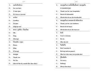 107
T : เจอกันทีหลังนะ
E : See you later.
C : Yi huir jian.
P : (Ee hway-er jee-an)
T : ลาก่อน
E : Goodbye.
C : Zai jian.
P : (Zigh jee-an)
T : ตกลง / ถูกต้อง / เรียบร้อย
E : OK.
C : Xing.
P : (Sheeng)
T : โปรดเถิด / กรุณา
E : Please.
C : Qing.
P : (Cheeng)
T : ขอบคุณ
E : Thank you.
C : Xie Xie.
P : (She-eh She-eh, sounds like shay-shay)
T : ขอบคุณในความเอื้อเฟื้อเผื่อแผ่ / ขอบคุณใน
ความเมตตากรุณา
E : Thank you for your hospitality.
C : Duoxie hi dekuandai.
P : (Dwoh-she-eh nee der-kwahn-die)
T : ขอบคุณในความเมตตาปราณีของท่าน
E : Thank you for your kindness.
C : Duoxie hi de haoyi.
P : (Dwoh-she-eh nee der how-ee)
T : ยินดี
E : You’re welcome.
C : Bu xie.
P : (Boo she-eh)
T : ไม่เป็นไร
E : Don’t mention it.
C : Bu keqi meiyou guanxi.
P : (Boo ker-chee may-you gwahn-she)
T : รู้สึกเสียใจ
E : I’m sorry.
C : Duibuqi.
P : (Dway-boo-chee)
108
 