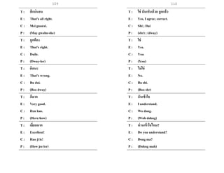109
T : ดีแน่นอน
E : That’s all right.
C : Mei guanxi.
P : (May gwahn-she)
T : ถูกต้อง
E : That’s right.
C : Duile.
P : (Dway-ler)
T : ผิดนะ
E : That’s wrong.
C : Bu dui.
P : (Boo dway)
T : ดีมาก
E : Very good.
C : Hen hao.
P : (Hern how)
T : เยี่ยมมาก
E : Excellent!
C : Hao ji le!
P : (How jee ler)
T : ใช่ ฉันเห็นด้วย ถูกแล้ว
E : Yes, I agree; correct.
C : Shi ; Dui
P : (shr) ; (dway)
T : ใช่
E : Yes.
C : You
P : (You)
T : ไม่ใช่
E : No.
C : Bu shi.
P : (Boo shr)
T : ฉันเข้าใจ
E : I understand.
C : Wo dong.
P : (Woh dohng)
T : ท่านเข้าใจไหม?
E : Do you understand?
C : Dong ma?
P : (Dohng mah)
110
 
