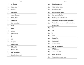 117
T : เขาทั้งหลาย
E : They, them
C : Ta-men
P : (tah-mern)
T : ของเขาทั้งหลาย
E : Their, theirs
C : Ta-men-de
P : (tah-mern-der)
T : อะไร
E : what
C : shenme
P : (shern-mer)
T : นี่
E : this
C : zhe ; zhei
P : (Juh) ; (jay)
T : นี่คืออะไร?
E : What is this?
C : Zhe shi shenme?
P : (Juh shr shern-mer)
T : นี่คือหนังสือของเขา
E : This is his/her book.
C : She shit a-de shu.
P : (Juh shr tah-der shoo)
T : อีเมล์ของท่านคืออะไร?
E : What is your email address?
C : Ni-de dianzi youjian xinxiang shishenme?
P : (Nee-der dee-an-dzu you-jee-an sheen-she-ahng
she-shern-mer)
T : นั่น
E : That
C : Na
P : (nah)
T : นั่นคืออะไร
E : What is that?
C : Na shi shenme?
P : (Nah shr shern-mer)
T : ฉันไม่ต้องการ
E : I don’t want that.
C : Wo bu yao na ge.
P : (Woh boo yee-ow nah guh)
118
 