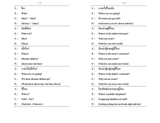 119
T : ใคร
E : Who?
C : Shui? / Shei?
P : (shway) / (shay)
T : มันคือใคร
E : Who is it?
C : Shei?
P : (Shay)
T : เมื่อไหร่
E : When?
C : Shenme shihou?
P : (shern-mer shr-hoe)
T : เราจะไปเมื่อไหร่
E : When are we going?
C : Wo-men shenme shihou qu?
P : (Woh-mern shern-mer shr-hoe chwee)
T : ที่ไหน
E : Where?
C : Nail? , Nar?
P : (Nah-lee) , (Nah-urr)
T : เราจะไปไหนกัน
E : Where are we going?
C : Wo-men yao qu nail?
P : (woh-mern yee-ow chwee nah-lee)
T : ห้องน้าอยู่ที่ไหน
E : Where is the toilet/restroom?
C : Nali you cesuo?
P : (Nah-lee you tser-swoh)
T : ห้องน้าผู้ชายอยู่ที่ไหน
E : Where is the men’s restroom?
C : Nali you nan cesuo?
P : (Nah-lee you nahn tser-swoh)
T : ห้องน้าผู้หญิงอยู่ที่ไหน
E : Where is the ladies’ restroom?
C : Nali you nu cesuo?
P : (Nah-lee you nwee tser-swoh)
T : โทรศัพท์สาธารณะอยู่ไหน
E : Where is public telephone?
C : Gongyong dianhua zai nail?
P : (Gohng-yohng dee-an-hwah zigh nah-lee)
120
 