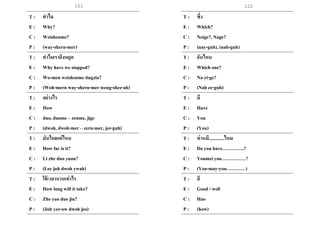 121 122
T : ทาไม
E : Why?
C : Weishenme?
P : (way-shern-mer)
T : ทาไมเราถึงหยุด
E : Why have we stopped?
C : Wo-men weishenme tingzia?
P : (Woh-mern way-shern-mer teeng-shee-ah)
T : อย่างไร
E : How
C : duo, duome – zenme, jige
P : (dwoh, dwoh-mer – zern-mer, jee-guh)
T : มันไกลแค่ไหน
E : How far is it?
C : Li zhe duo yuan?
P : (Lee juh dwoh ywah)
T : ใช้เวลานานเท่าไร
E : How long will it take?
C : Zhe yao duo jiu?
P : (Juh yee-ow dwoh jeo)
T : ซึ่ง
E : Which?
C : Neige?, Nage?
P : (nay-guh), (nah-guh)
T : อันไหน
E : Which one?
C : Na yi-ge?
P : (Nah ee-guh)
T : มี
E : Have
C : You
P : (You)
T : ท่านมี.............ไหม
E : Do you have…………..?
C : Youmei you……………?
P : (You-may-you…………)
T : ดี
E : Good / well
C : Hao
P : (how)
 