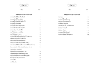 สารบัญรวมการ
เรื่อง หน้า
MEDICAL CONVERSATION
การถามประวัติเจ็บป่วยโดยทั่วๆไป 2
การถามประวัติด้านการผ่าตัด 3
การถามเกี่ยวกับอุปนิสัยโดยทั่วๆไป 5
การถามเกี่ยวกับยาเสพติด 6
การถามเกี่ยวกับประวัติครอบครัว 7
การถามเกี่ยวกับการใช้ยารักษาโรค 11
การตรวจร่างกายโดยทั่วๆไป 13
ประวัติเกี่ยวกับอาการเจ็บป่วย 16
ประวัติเกี่ยวกับอาการปวด 18
การแนะนาผู้ป่วยเกี่ยวกับส่วนต่างๆในโรงพยาบาล 22
เกี่ยวกับการเจาะแล็บในโรงพยาบาล 26
ภาษาอังกฤษที่ใช้ในห้องเภสัชกรรม 30
ภาษาอังกฤษที่ใช้ในห้องตรวจพิเศษ (X-Ray) 37
ภาษาอังกฤษที่ใช้เกี่ยวกับเรื่องอาหารคนไข้ในโรงพยาบาล 41
Conversation for SNHL Patient Treatment with the
Antihistamine Solumedrol
51
Introduction of Otolaryngology Clinic 56
Announcement of Otolaryngology Clinic 58
ภาษาอังกฤษที่เกี่ยวกับการดมยาเพื่อการผ่าตัด 67
Post-Operative Recommendations 75
การเจาะเลือด 79
การให้น้าเกลือ 80
สารบัญรวมการ
เรื่อง หน้า
MEDICAL CONVERSATION
Vital Signs 80
การตวงน้าดื่มและปัสสาวะ 82
แนะนาการรับประทานยากิน 83
การฉีดยาเข้ากล้ามเนื้อ 88
แผนกทะเบียน ชั้น 1 การทาบัตรใหม่ 89
การถามอาการคนไข้ 91
เกี่ยวกับการรับยา 94
การอวยพรให้คนไข้หายเร็ว 98
การประชาสัมพันธ์ให้ผู้ป่วยทราบ 100
 