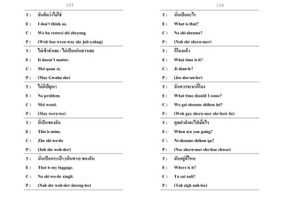 125 126
T : ฉันคิดว่าไม่ใช่
E : I don’t think so.
C : Wo bu renwei shi zheyang.
P : (Woh boo wren-way shr juh-yahug)
T : ไม่เข้าท่าเลย / ไม่เป็นแก่นสารเลย
E : It doesn’t matter.
C : Mei quan xi.
P : (May Gwahn she)
T : ไม่มีปัญหา
E : No problem.
C : Mei wenti.
P : (May wern-tee)
T : นี่เป็นของฉัน
E : This is mine.
C : Zhe shi wo-de
P : (Juh shr woh-der)
T : นั่นเป็นกระเป๋ า (เดินทาง) ของฉัน
E : That is my luggage.
C : Na shi wo-de xingli.
P : (Nah shr woh-der sheeng-lee)
T : นั่นเป็นอะไร
E : What is that?
C : Na shi shenme?
P : (Nah shr shern-mer)
T : กี่โมงแล้ว
E : What time is it?
C : Ji dian-le?
P : (Jee dee-an-ler)
T : ฉันควรจะมากี่โมง
E : What time should I come?
C : Wo gai shenme shihou lai?
P : (Woh guy shern-mer shr-how lie)
T : คุณกาลังจะไปเมื่อไร
E : When are you going?
C : Ni shenme shihou qu?
P : (Nee shern-mer shr-hoe chwee)
T : มันอยู่ที่ไหน
E : Where is it?
C : Ta zai nali?
P : (Tah zigh nah-lee)
 