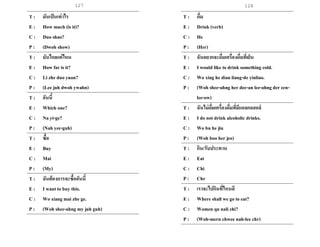 127 128
T : มันเป็นเท่าไร
E : How much (is it)?
C : Duo shao?
P : (Dwoh show)
T : มันไกลแค่ไหน
E : How far is it?
C : Li zhe duo yuan?
P : (Lee juh dwoh ywahn)
T : อันนี้
E : Which one?
C : Na yi-ge?
P : (Nah yee-guh)
T : ซื้อ
E : Buy
C : Mai
P : (My)
T : ฉันต้องการจะซื้ออันนี้
E : I want to buy this.
C : Wo xiang mai zhe ge.
P : (Woh shee-ahng my juh guh)
T : ดื่ม
E : Drink (verb)
C : He
P : (Her)
T : ฉันอยากจะดื่มเครื่องดื่มที่เย็น
E : I would like to drink something cold.
C : Wo xing he dian liang-de yinliao.
P : (Woh shee-ahng her dee-an lee-ahng der een-
lee-ow)
T : ฉันไม่ดื่มเครื่องดื่มที่มีแอลกอฮอล์
E : I do not drink alcoholic drinks.
C : Wo bu he jiu
P : (Woh boo her jeo)
T : กิน/รับประทาน
E : Eat
C : Chi
P : Chr
T : เราจะไปกินที่ไหนดี
E : Where shall we go to eat?
C : Women qu nali chi?
P : (Woh-mern chwee nah-lee chr)
 