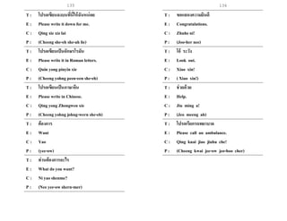 135 136
T : โปรดเขียนลงบนที่นี่ให้ฉันหน่อย
E : Please write it down for me.
C : Qing xie xiz lai
P : (Cheeng she-eh she-ah lie)
T : โปรดเขียนเป็นอักษรโรมัน
E : Please write it in Roman letters.
C : Quin yong pinyin xie
P : (Cheeng yohng peen-een she-eh)
T : โปรดเขียนเป็นภาษาจีน
E : Please write in Chinese.
C : Qing yong Zhongwen xie
P : (Cheeng yohng johng-wern she-eh)
T : ต้องการ
E : Want
C : Yao
P : (yee-ow)
T : ท่านต้องการอะไร
E : What do you want?
C : Ni yao shenme?
P : (Nee yee-ow shern-mer)
T : ขอแสดงความยินดี
E : Congratulations.
C : Zhuheni!
P : (Joo-her nee)
T : โอ้ ระวัง
E : Look out.
C : Xiao xin!
P : ( Xiao xin!)
T : ช่วยด้วย
E : Help.
C : Jiu ming a!
P : (Jeo meeng ah)
T : โปรดเรียกรถพยาบาล
E : Please call an ambulance.
C : Qing kuai jiao jiuhu che!
P : (Cheeng kwai jee-ow jeo-hoo cher)
 