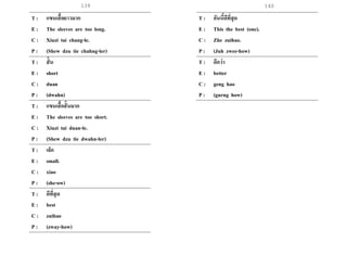 139 140
T : แขนเสื้อยาวมาก
E : The sleeves are too long.
C : Xiuzi tai chang-le.
P : (Shew dzu tie chahng-ler)
T : สั้น
E : short
C : duan
P : (dwahn)
T : แขนเสื้อสั้นมาก
E : The sleeves are too short.
C : Xiuzi tai duan-le.
P : (Shew dzu tie dwahn-ler)
T : เล็ก
E : small.
C : xiao
P : (she-ow)
T : ดีที่สุด
E : best
C : zuihao
P : (zway-how)
T : อันนี้ดีที่สุด
E : This the best (one).
C : Zhe zuihao.
P : (Juh zwee-how)
T : ดีกว่า
E : better
C : geng hao
P : (gurng how)
 