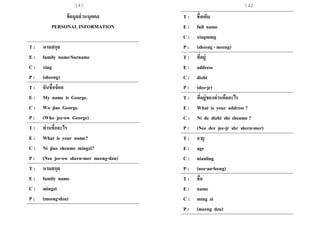 141 142
ข้อมูลส่วนบุคคล
PERSONAL INFORMATION
T : นามสกุล
E : family name/Surname
C : xing
P : (sheeng)
T : ฉันชื่อจ๊อด
E : My name is George.
C : Wo jiao George.
P : (Who jee-ow George)
T : ท่านชื่ออะไร
E : What is your name?
C : Ni jiao shenme mingzi?
P : (Nee jee-ow shern-mer meeng-dzu)
T : นามสกุล
E : family name
C : mingzi
P : (meeng-dzu)
T : ชื่อเต็ม
E : full name
C : xingming
P : (sheeng - meeng)
T : ที่อยู่
E : address
C : dizhi
P : (dee-jr)
T : ที่อยู่ของท่านคืออะไร
E : What is your address ?
C : Ni de dizhi shi shenme ?
P : (Nee der jee-jr shr shern-mer)
T : อายุ
E : age
C : nianling
P : (nee-an-leeng)
T : ชื่อ
E : name
C : ming zi
P : (meeng dzu)
 