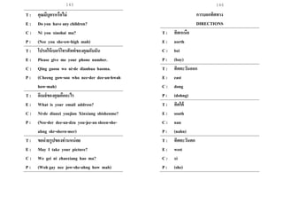 145 146
T : คุณมีบุตรหรือไม่
E : Do you have any children?
C : Ni you xiaohai ma?
P : (Nee you she-ow-high mah)
T : โปรดให้เบอร์โทรศัพท์ของคุณกับฉัน
E : Please give me your phone number.
C : Qing gaosu wo ni-de dianhua haoma.
P : (Cheeng gow-soo who nee-der dee-an-hwah
how-mah)
T : อีเมล์ของคุณคืออะไร
E : What is your email address?
C : Ni-de dianzi youjian Xinxiang shishenme?
P : (Nee-der dee-an-dzu you-jee-an sheen-she-
ahng shr-shern-mer)
T : ขอถ่ายรูปของท่านหน่อย
E : May I take your picture?
C : We gei ni zhaoxiang hao ma?
P : (Woh gay nee jow-she-ahng how mah)
การบอกทิศทาง
DIRECTIONS
T : ทิศเหนือ
E : north
C : bei
P : (bay)
T : ทิศตะวันออก
E : east
C : dong
P : (dohng)
T : ทิศใต้
E : south
C : nan
P : (nahn)
T : ทิศตะวันตก
E : west
C : xi
P : (she)
 