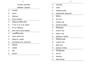 149 150
สนามบิน / สายการบิน
AIRPORT / AIRLINE
T : สนามบิน
E : airport
C : feijichang
P : (fay-jee-chahng)
T : ฉันต้องการจะไปสนามบิน
E : I want to go to the airport.
C : Wo qu feijichang.
P : (Woh chwee fay-jee-chahng)
T : รถเมล์ที่ไปสนามบิน
E : airport shuttle bus
C : jichang jie songche
P : (jee-chahng jee-eh sohng-cher)
T : เครื่องบิน
E : airplane
C : feiji
P : (fay-jee)
T : สายการบิน
E : airline
C : hangkong gongsi
P : (hahng-konhg gohng-suh)
T : ที่นั่งชั้น 1
E : first class
C : toudeng cang
P : (toe-derng tsahng)
T : ที่นั่งชั้นธุรกิจ
E : business class
C : gongwu cang
P : (gohng-woo tsahng)
T : ที่นั่งชั้นประหยัด
E : economy class
C : jingji cang
P : (jeeng-jee tsahng)
T : ตั๋วไปเที่ยวเดียว
E : one-way
C : dancheng
P : (dahn-cherng)
 