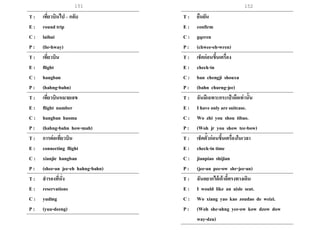 151 152
T : เที่ยวบินไป– กลับ
E : round trip
C : laihui
P : (lie-hway)
T : เที่ยวบิน
E : flight
C : hangban
P : (hahng-bahn)
T : เที่ยวบินหมายเลข
E : flight number
C : hangban haoma
P : (hahng-bahn how-mah)
T : การต่อเที่ยวบิน
E : connecting flight
C : xianjie hangban
P : (shee-an jee-eh hahng-bahn)
T : สารองที่นั่ง
E : reservations
C : yuding
P : (yuu-deeng)
T : ยืนยัน
E : confirm
C : gqeren
P : (chwee-eh-wren)
T : เช็คก่อนขึ้นเครื่อง
E : check-in
C : ban chengji shouxu
P : (bahn churng-jee)
T : ฉันมีเฉพาะกระเป๋ าถือเท่านั้น
E : I have only are suitcase.
C : Wo zhi you shou tibao.
P : (Woh jr you show tee-bow)
T : เช็คตั๋วก่อนขึ้นเครื่องในเวลา
E : check-in time
C : jianpiao shijian
P : (jee-an pee-ow shr-jee-an)
T : ฉันอยากได้เก้าอี้ตรงทางเดิน
E : I would like an aisle seat.
C : Wo xiang yao kao zoudao de weizi.
P : (Woh she-ahng yee-ow kow dzow dow
way-dzu)
 