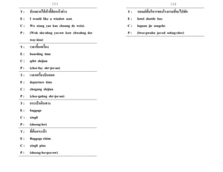 153 154
T : ฉันอยากได้เก้าอี้ติดหน้าต่าง
E : I would like a window seat.
C : Wo xiang yao kao chuang de weizi.
P : (Woh she-ahng yee-ow kow chwahng der
way-dzu)
T : เวลาขึ้นเครื่อง
E : boarding time
C : qifei shijian
P : (chee-fay shr-jee-an)
T : เวลาเครื่องบินออก
E : departure time
C : chugang shijian
P : (chee-gahng shr-jee-an)
T : กระเป๋ าเดินทาง
E : baggage
C : xingli
P : (sheeng-lee)
T : ที่คืนกระเป๋ า
E : Buggage claim
C : xingli piao
P : (sheeng-lee-pee-ow)
T : รถเมล์ที่บริการของโรงแรมที่จะไปพัก
E : hotel shuttle bus
C : luguan jie songche
P : (lwee-gwahn jee-ed sohng-cher)
 