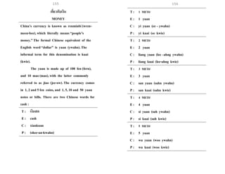 155 156
เกี่ยวกับเงิน
MONEY
China’s currency is known as renminbi (wren-
meen-bee), which literally means “people’s
money.” The formal Chinese equivalent of the
English word “dollar” is yuan (ywahn). The
informal term for this denomination is kuai
(kwie).
The yuan is made up of 100 fen (fern),
and 10 mao (mao), with the latter commonly
referred to as jiao (jee-ow). The currency comes
in 1, 2 and 5 fen coins, and 1, 5, 10 and 50 yuan
notes or bills. There are two Chinese words for
cash :
T : เงินสด
E : cash
C : xiankuan
P : (shee-an-kwahn)
T : 1 หยวน
E : 1 yuan
C : yi yuan (ee – ywahn)
P : yi kuai (ee kwie)
T : 2 หยวน
E : 2 yuan
C : liang yuan (lee –ahng ywahn)
P : liang kuai (lee-ahng kwie)
T : 3 หยวน
E : 3 yuan
C : san yuan (sahn ywahn)
P : san kuai (sahn kwie)
T : 4 หยวน
E : 4 yuan
C : si yuan (suh ywahn)
P : si kuai (suh kwie)
T : 5 หยวน
E : 5 yuan
C : wu yuan (woo ywahn)
P : wu kuai (woo kwie)
 