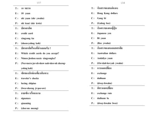 157 158
T : 10 หยวน
E : 10 yuan
C : shi yuan (shr ywahn)
P : shi kuai (shr kwie)
T : บัตรเครดิต
E : credit card
C : xingyong ka
P : (sheen-yohng kah)
T : บัตรเครดิตไหนที่ท่านยอมรับ ?
E : Which credit cards do you accept?
C : Nimen jieshou naxie xingyongka?
P : (Nee-mern jee-eh-show nah-shee-ah sheeng-
yohng kah)
T : เช็คของนักท่องเที่ยวเดินทาง
E : traveler’s checks
C : luxing zhipiao
P : (lwee-sheeng jr-pee-ow)
T : ลายเซ็น หรือลงนาม
E : signature
C : qianming
P : (chee-an meeng)
T : เงินตราของคนฮ่องกง
E : Hong Kong dollars
C : Gang bi
P : (Gahng bee)
T : เงินตราของคนญี่ปุ่ น
E : Japanese yen
C : Ri yuan
P : (Ree ywahn)
T : เงินตราของคนออสเตรเลีย
E : Australian dollars
C : Aodaliya yuan
P : (Ow-dah-lee-yah ywahn)
T : การแลกเปลี่ยน
E : exchange
C : duihuan
P : (dway-hwahn)
T : อัตราแลกเปลี่ยน
E : exchange rate
C : duihuan lu
P : (dway-hwahn lwee)
 