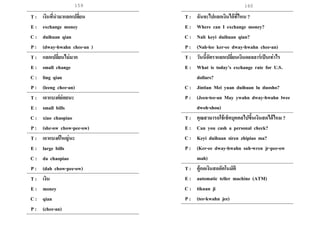 159 160
T : เงินที่นามาแลกเปลี่ยน
E : exchange money
C : duihuan qian
P : (dway-hwahn chee-an )
T : แลกเปลี่ยนไม่มาก
E : small change
C : ling qian
P : (leeng chee-an)
T : เอาแบงค์ย่อยนะ
E : small bills
C : xiao chaopiao
P : (she-ow chow-pee-ow)
T : เอาแบงค์ใหญ่นะ
E : large bills
C : da chaopiao
P : (dah chow-pee-ow)
T : เงิน
E : money
C : qian
P : (chee-an)
T : ฉันจะไปแลกเงินได้ที่ไหน ?
E : Where can I exchange money?
C : Nali keyi duihuan qian?
P : (Nah-lee ker-ee dway-hwahn chee-an)
T : วันนี้อัตราแลกเปลี่ยนเงินดอลลาร์เป็นเท่าไร
E : What is today’s exchange rate for U.S.
dollars?
C : Jintian Mei yuan duihuan lu duosho?
P : (Jeen-tee-an May ywahn dway-hwahn lwee
dwoh-shou)
T : คุณสามารถใช้เช็คบุคคลไปขึ้นเงินสดได้ไหม ?
E : Can you cash a personal check?
C : Keyi duihuan siren zhipiao ma?
P : (Ker-ee dway-hwahn suh-wren jr-pee-ow
mah)
T : ตู้กดเงินสดอัตโนมัติ
E : automatic teller machine (ATM)
C : tikuan ji
P : (tee-kwahn jee)
 