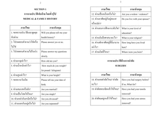 2
SECTION 1
การถามประวัติเจ็บป่ วย โดยทั่วๆไป
MEDICAL & FAMILY HISTORY
ภาษาไทย ภาษาอังกฤษ
1. ขอทราบประวัติและพูดคุย
กับท่าน
Will you please tell me your
health history?
2. โปรดตอบคาถามว่าใช่หรือ
ไม่ใช่
Please answer yes or no.
3. โปรดตอบคาถามไม่รีบเร่ง Please answer my questions
slowly.
4. ท่านอายุเท่าไร? How old are you?
5. ท่านน้าหนักเท่าไร? How much do you weight?
(in pound / kilogram)
6. ท่านสูงเท่าไร? What is your height?
7. ขอทราบวันเกิด Please tell me your date of
birth.
8. ท่านสมรสหรือยัง? Are you married?
9. ท่านเป็นโสดใช่ไหม? Are you single?
10. ท่านหย่ากับสามีหรือไม่? Are you divorced?
11. ท่านแยกกันอยู่หรือไม่? Are you separated?
ภาษาไทย ภาษาอังกฤษ
12. ท่านเป็นหม้ายหรือไม่? Are you a widow / widower?
13. ท่านอาศัยอยู่กับคู่สมรส
หรือเปล่า?
Do you live with your spouse?
14. ท่านจบการศึกษาระดับใด? What is your level of
education?
15. ท่านนับถือศาสนาอะไร? What is your religion?
16. ท่านพักอาศัยอยู่ที่นี่มานาน
เท่าไร?
How long have you lived
here?
17. ท่านเกิดที่ไหน? Where were you born?
การถามประวัติด้านการผ่าตัด
SURGERY
ภาษาไทย ภาษาอังกฤษ
18. ท่านเคยผ่าตัดไหม? ผ่าตัด
อะไร?
Have you had surgery before?
If so, What for?
19. ผ่าตัดทอนซิลแล้วใช่ไหม? Have you had your tonsils
removed?
20. ผ่าตัดมดลูกแล้วใช่ไหม? Have you had your uterus
removed?
3
 