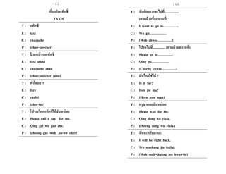 163 164
เกี่ยวกับแท็กซี่
TAXIS
T : แท็กซี่
E : taxi
C : chuzuche
P : (choo-joo-cher)
T : ป้ ายหน้ารถแท็กซี่
E : taxi stand
C : chuzuche zhan
P : (choo-joo-cher jahn)
T : ค่าโดยสาร
E : fare
C : chefei
P : (cher-fay)
T : โปรดเรียกแท็กซี่ให้ฉันหน่อย
E : Please call a taxi for me.
C : Qing gei wo jiao che.
P : (cheeng gay woh jee-ow cher)
T : ฉันต้องการจะไปที่.................
(ตามด้วยชื่อสถานที่)
E : I want to go to…………..
C : Wo gu……………
P : (Woh chwee………….)
T : โปรดไปที่............... (ตามด้วยสถานที่)
E : Please go to…………..
C : Qing go…………….
P : (Cheeng chwee………….)
T : มันไกลใช่ไม๊ ?
E : Is it far?
C : Hen jin ma?
P : (Hern jeen mah)
T : กรุณาคอยฉันหน่อย
E : Please wait for me.
C : Qing deng wo yixia.
P : (cheeng deng wo yixia.)
T : ฉันจะกลับมานะ
E : I will be right back.
C : Wo mashang jiu huilai.
P : (Woh mah-shahng jeo hway-lie)
 