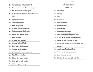 165 166
T : ไปเทียนอันเมน ค่าโดยสารเท่าไร ?
E : How much is it to Tiananmen Square?
C : Qu Tiananmen duoshao qian?
P : (Chwee tee-an-ahn-mern dwoh-shou chee-
an)
T : กรุณาไปที่สนามบิน
E : The airport, please.
C : Qing qu jichang.
P : (Cheeng chwee jee-chahng)
T : โปรดคิดค่าโดยสารโดยใช้มิเตอร์
E : Please turn on the meter.
C : Qing da biao.
P : (Cheeng dah bee-ow)
T : ฉันต้องจ่ายท่านเท่าไหร่ ?
E : How much do I owe you?
C : Wo gai fu ni duoshao?
P : (Woh guy foo nee dwoh-shou)
T : โปรดให้ใบเสร็จฉันด้วย
E : Please give me a receipt.
C : Qing gei wo kai shouju.
P : (Cheeng gay woh kigh show-jwee)
เกี่ยวกับรถไฟใต้ดิน
SUBWAYS
T : รถไฟใต้ดิน
E : subway
C : ditie
P : (dee-tee-eh)
T : สถานีรถไฟใต้ดิน
E : subway station
C : ditie chezhan
P : (dee-tee-eh cher-jahn)
T : สถานีรถไฟใต้ดินที่ใกล้ที่สุดอยู่ที่ไหน ?
E : Where is the nearest subway station?
C : Zuijin de ditie chezhan zai nali ?
P : (Zway-jeen der dee-tee-eh cher-jahn zigh
nah-lee)
T : ทางเข้าของรถไฟใต้ดินอยู่ที่ไหน ?
E : Where is the subway entrance?
C : Ditie zhankou zai nali
P : (Dee-tee-eh jahn-koe zigh nah - lee)
 