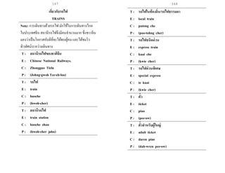 167 168
เกี่ยวกับรถไฟ
TRAINS
Note: การเดินทางด้วยรถไฟ มักใช้ในการเดินทางไกล
ในประเทศจีน สถานีรถไฟจึงมีคนจานวนมาก ซึ่งชาวจีน
มองว่าเป็นโอกาสอันดีที่จะได้พบผู้คน และได้ชมวิว
ทิวทัศน์ระหว่างเดินทาง
T : สถานีรถไฟของชาติจีน
E : Chinese National Railways.
C : Zhongguo Tielu
P : (Johng-gwoh Tee-eh-loo)
T : รถไฟ
E : train
C : huoche
P : (hwoh-cher)
T : สถานีรถไฟ
E : train station
C : huoche zhan
P : (hwoh-cher jahn)
T : รถไฟในท้องถิ่น/รถไฟธรรมดา
E : local train
C : putong che
P : (poo-tohng cher)
T : รถไฟชนิดด่วน
E : express train
C : kuai che
P : (kwie cher)
T : รถไฟด่วนพิเศษ
E : special express
C : te kuai
P : (kwie cher)
T : ตั๋ว
E : ticket
C : piao
P : (pee-ow)
T : ตั๋วสาหรับผู้ใหญ่
E : adult ticket
C : daren piao
P : (dah-wren pee-ow)
 