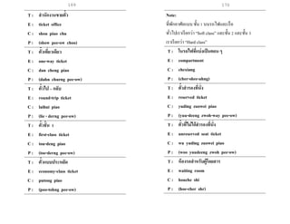169 170
T : สานักงานขายตั๋ว
E : ticket office
C : shou piao chu
P : (show pee-ow choo)
T : ตั๋วเที่ยวเดียว
E : one-way ticket
C : dan cheng piao
P : (dahn churng pee-ow)
T : ตั๋วไป – กลับ
E : round-trip ticket
C : laihui piao
P : (lie - derng pee-ow)
T : ตั๋วชั้น 1
E : first-class ticket
C : tou-deng piao
P : (toe-derng pee-ow)
T : ตั๋วแบบประหยัด
E : economy-class ticket
C : putong piao
P : (poo-tohng pee-ow)
Note:
ที่พักอาศัยแบบ ชั้น 1 บนรถไฟและเรือ
ทั่วไปเราเรียกว่า “Soft class” และชั้น 2 และชั้น 3
เราเรียกว่า “Hard class”
T : ในรถไฟที่แบ่งเป็นตอน ๆ
E : compartment
C : chexiang
P : (cher-shee-ahng)
T : ตั๋วสารองที่นั่ง
E : reserved ticket
C : yuding zuowei piao
P : (yuu-deeng zwoh-way pee-ow)
T : ตั๋วที่ไม่ได้สารองที่นั่ง
E : unreserved seat ticket
C : wu yuding zuowei piao
P : (woo yuudeeng zwoh pee-ow)
T : ห้องรอสาหรับผู้โดยสาร
E : waiting room
C : houche shi
P : (hoe-cher shr)
 