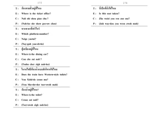 173 174
T : ห้องขายตั๋วอยู่ที่ไหน
E : Where is the ticket office?
C : Nali shi shou piao chu ?
P : (Nah-lee shr show pee-ow choo)
T : ชานชาลาที่เท่าไหร่
E : Which platform number?
C : Neige yuetai?
P : (Nay-guh yuu-eh-tie)
T : ตู้เสบียงอยู่ที่ไหน
E : Where is the dining car?
C : Can che zai nali ?
P : (Tsahn cher zigh nah-lee)
T : ในรถไฟมีห้องน้าแบบชักโครกใช่ไหม
E : Does the train have Western-style toilets?
C : You Xishi-de cesuo ma?
P : (You She-shr-der tser-swoh mah)
T : ห้องน้าอยู่ที่ไหน?
E : Where is the toilet?
C : Cesuo zai nali?
P : (Tser-swoh zigh nah-lee)
T : นี่เป็นที่นั่งใช่ไหม
E : Is this seat taken?
C : Zhe weizi you ren zuo ma?
P : (Juh way-dzu you wren zwoh mah)
 