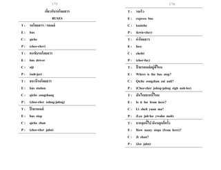 175 176
เกี่ยวกับรถโดยสาร
BUSES
T : รถโดยสาร / รถเมล์
E : bus
C : qiche
P : (chee-cher)
T : คนขับรถโดยสาร
E : bus driver
C : siji
P : (suh-jee)
T : สถานีรถโดยสาร
E : bus station
C : qiche zongzhang
P : (chee-cher zohng-jahng)
T : ป้ ายรถเมล์
E : bus stop
C : qiche zhan
P : (chee-cher jahn)
T : รถเร็ว
E : express bus
C : kuaiche
P : (kwie-cher)
T : ค่าโดยสาร
E : fare
C : chefei
P : (cher-fay)
T : ป้ ายรถเมล์อยู่ที่ไหน
E : Where is the bus stop?
C : Qiche zongzhan zai nali?
P : (Chee-cher johng-jahng zigh nah-lee)
T : มันไกลจากนี้ไหม
E : Is it far from here?
C : Li zheli yuan ma?
P : (Lee juh-lee ywahn mah)
T : จากจุดนี้ไป มันหยุดกี่ครั้ง
E : How many stops (from here)?
C : Ji zhan?
P : (Jee jahn)
 